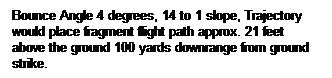 Text Box: Bounce Angle 4 degrees, 14 to 1 slope, Trajectory would place fragment flight path approx. 21 feet above the ground 100 yards downrange from ground strike.
