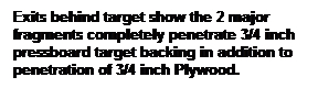 Text Box: Exits behind target show the 2 major fragments completely penetrate 3/4 inch pressboard target backing in addition to penetration of 3/4 inch Plywood. 
